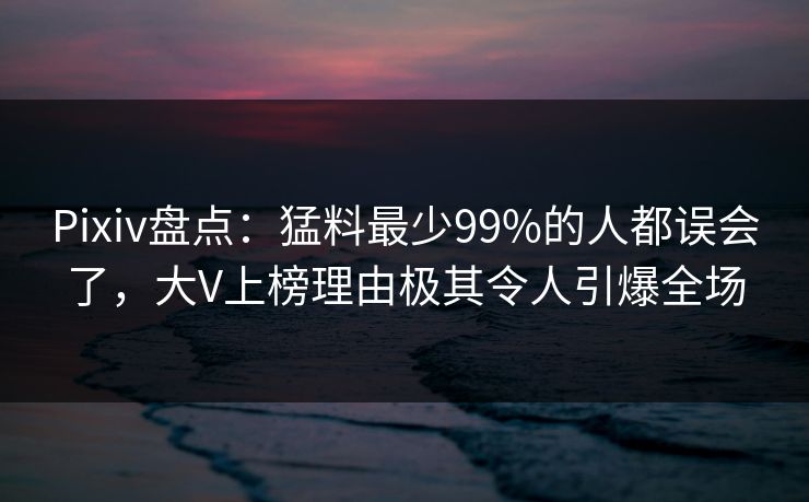 Pixiv盘点：猛料最少99%的人都误会了，大V上榜理由极其令人引爆全场