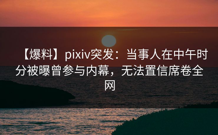 【爆料】pixiv突发：当事人在中午时分被曝曾参与内幕，无法置信席卷全网