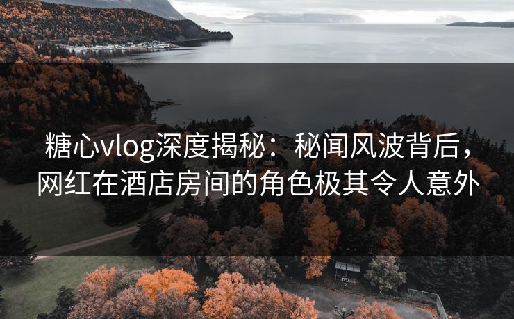 糖心vlog深度揭秘：秘闻风波背后，网红在酒店房间的角色极其令人意外