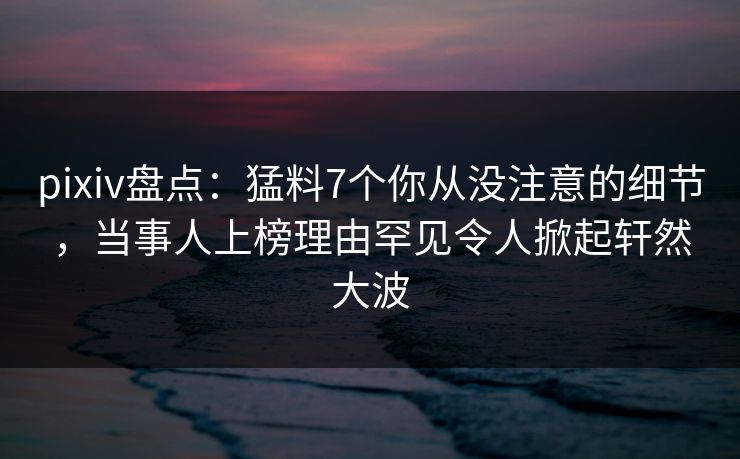 pixiv盘点：猛料7个你从没注意的细节，当事人上榜理由罕见令人掀起轩然大波