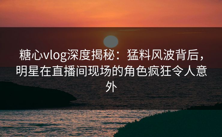 糖心vlog深度揭秘：猛料风波背后，明星在直播间现场的角色疯狂令人意外