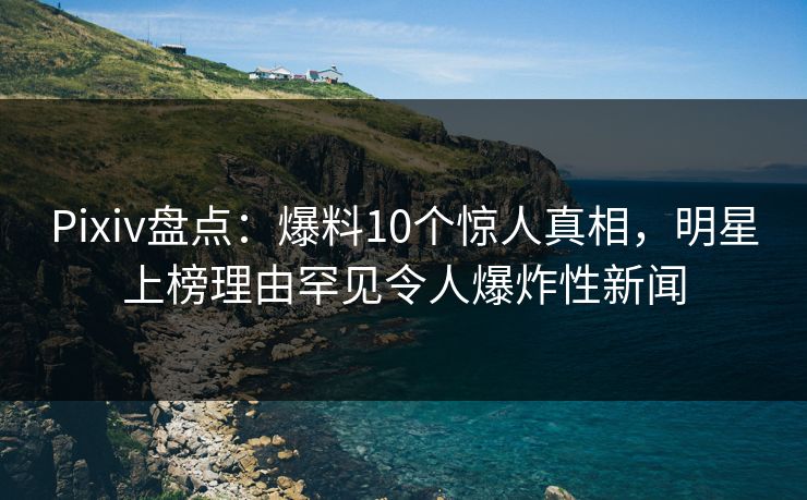 Pixiv盘点：爆料10个惊人真相，明星上榜理由罕见令人爆炸性新闻