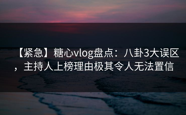 【紧急】糖心vlog盘点：八卦3大误区，主持人上榜理由极其令人无法置信