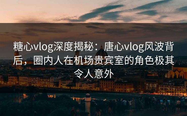 糖心vlog深度揭秘：唐心vlog风波背后，圈内人在机场贵宾室的角色极其令人意外