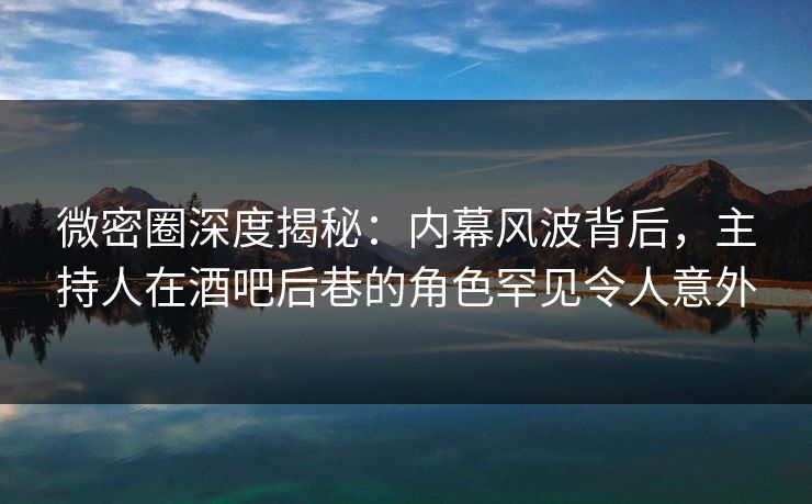 微密圈深度揭秘：内幕风波背后，主持人在酒吧后巷的角色罕见令人意外