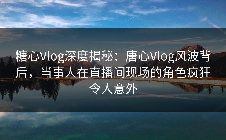 糖心Vlog深度揭秘:唐心Vlog风波背后,当事人在直播间现场的角色疯狂令人意外 糖心Vlog深度揭秘:唐心Vlog风波背后,当事人在直播间现场的角色疯狂令人意外