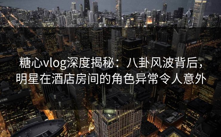 糖心vlog深度揭秘：八卦风波背后，明星在酒店房间的角色异常令人意外