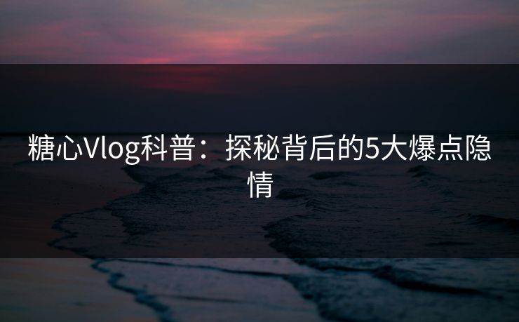 糖心Vlog科普：探秘背后的5大爆点隐情