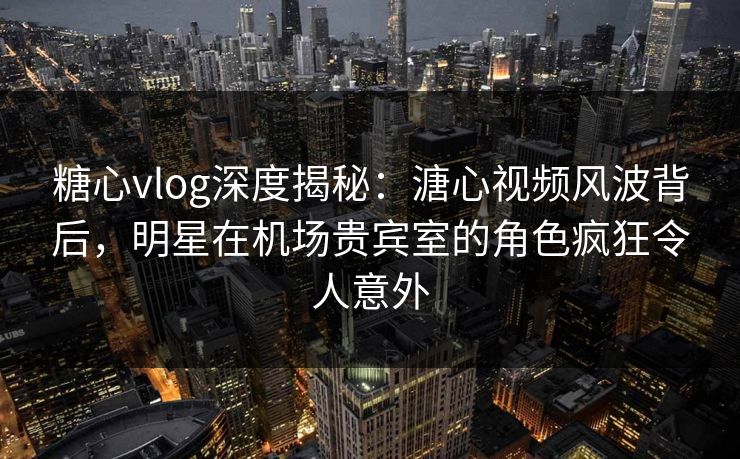 糖心vlog深度揭秘：溏心视频风波背后，明星在机场贵宾室的角色疯狂令人意外