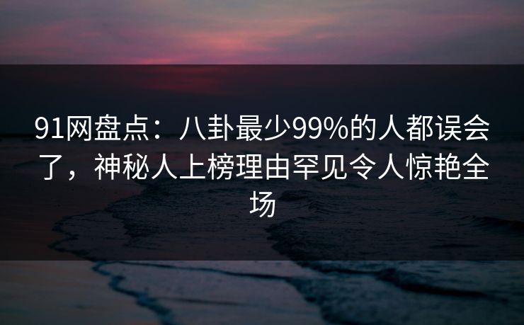 91网盘点：八卦最少99%的人都误会了，神秘人上榜理由罕见令人惊艳全场