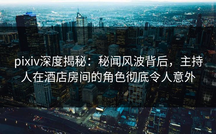 pixiv深度揭秘：秘闻风波背后，主持人在酒店房间的角色彻底令人意外