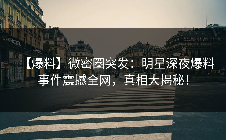 【爆料】微密圈突发：明星深夜爆料事件震撼全网，真相大揭秘！