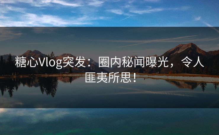 糖心Vlog突发：圈内秘闻曝光，令人匪夷所思！