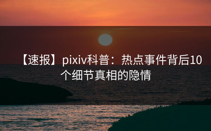 【速报】pixiv科普：热点事件背后10个细节真相的隐情