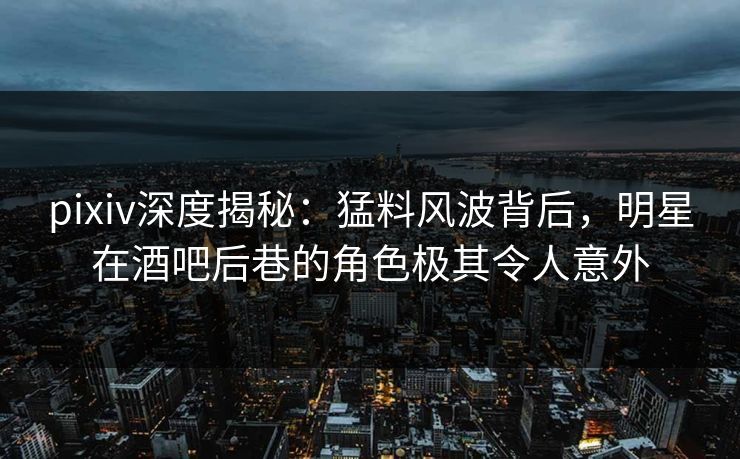 pixiv深度揭秘：猛料风波背后，明星在酒吧后巷的角色极其令人意外