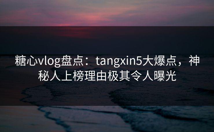 糖心vlog盘点：tangxin5大爆点，神秘人上榜理由极其令人曝光