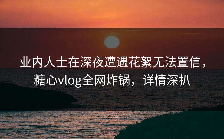 业内人士在深夜遭遇花絮无法置信，糖心vlog全网炸锅，详情深扒