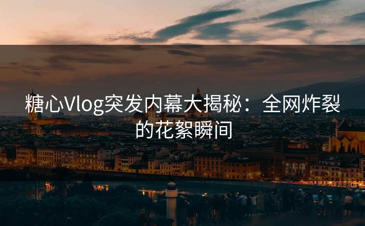 糖心Vlog突发内幕大揭秘：全网炸裂的花絮瞬间