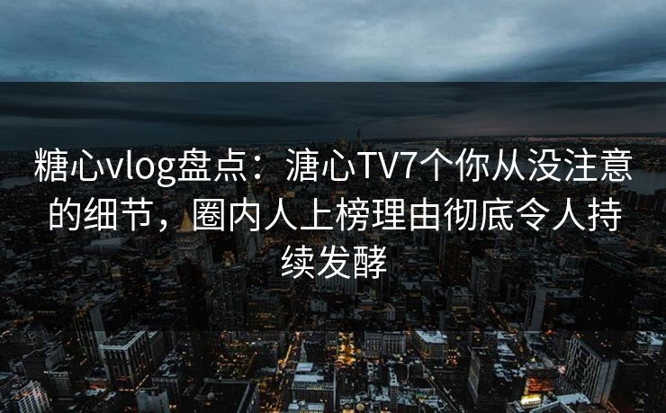 糖心vlog盘点：溏心TV7个你从没注意的细节，圈内人上榜理由彻底令人持续发酵