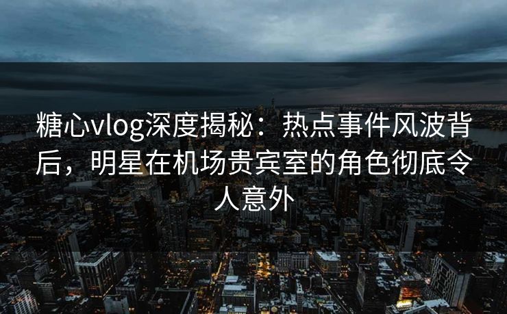 糖心vlog深度揭秘：热点事件风波背后，明星在机场贵宾室的角色彻底令人意外