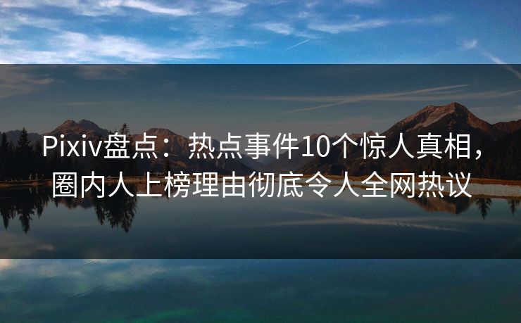 Pixiv盘点：热点事件10个惊人真相，圈内人上榜理由彻底令人全网热议
