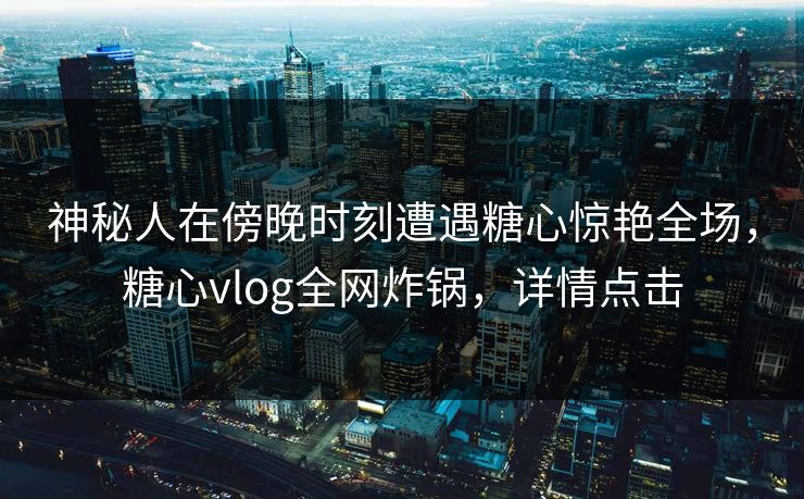 神秘人在傍晚时刻遭遇糖心惊艳全场，糖心vlog全网炸锅，详情点击