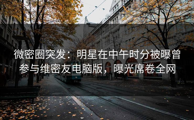微密圈突发：明星在中午时分被曝曾参与维密友电脑版，曝光席卷全网