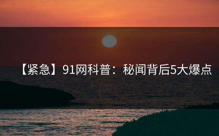 【紧急】91网科普：秘闻背后5大爆点