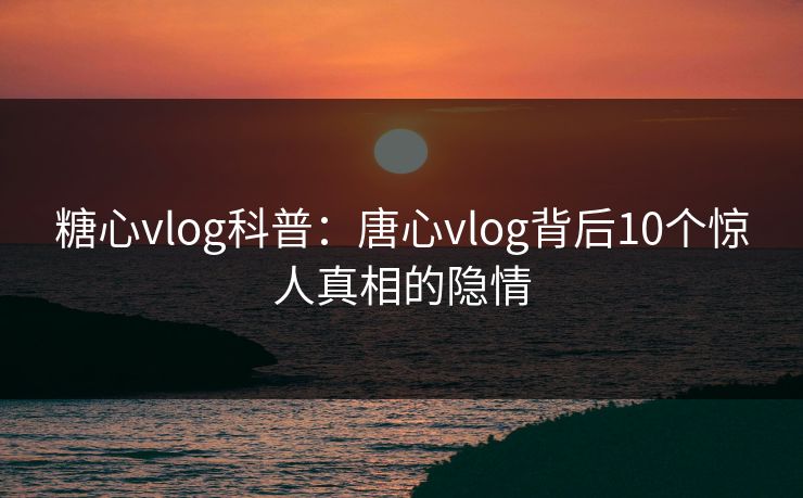 糖心vlog科普：唐心vlog背后10个惊人真相的隐情