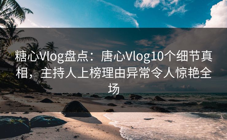 糖心Vlog盘点：唐心Vlog10个细节真相，主持人上榜理由异常令人惊艳全场