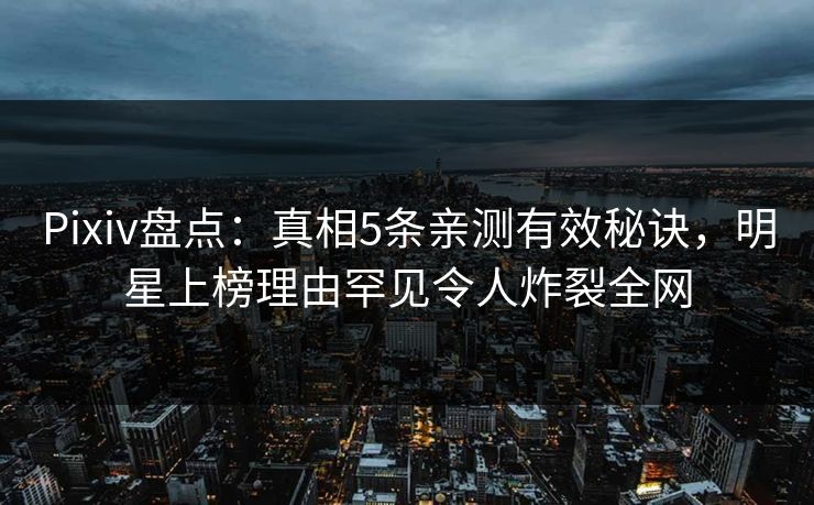 Pixiv盘点：真相5条亲测有效秘诀，明星上榜理由罕见令人炸裂全网