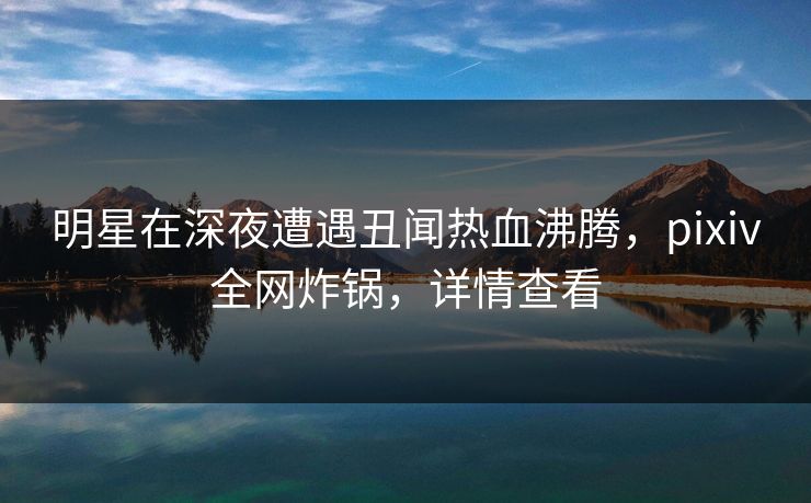 明星在深夜遭遇丑闻热血沸腾，pixiv全网炸锅，详情查看
