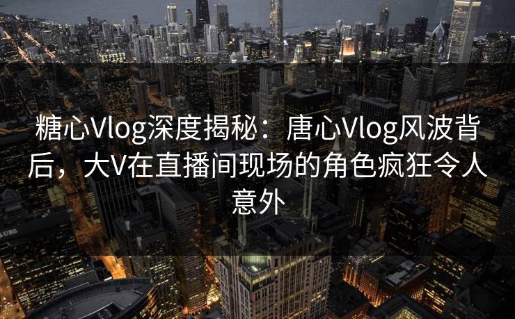 糖心Vlog深度揭秘：唐心Vlog风波背后，大V在直播间现场的角色疯狂令人意外