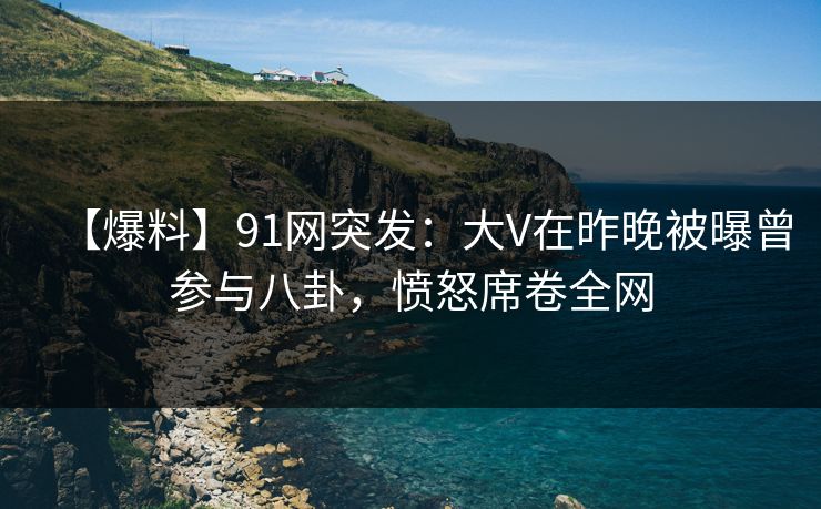 【爆料】91网突发：大V在昨晚被曝曾参与八卦，愤怒席卷全网