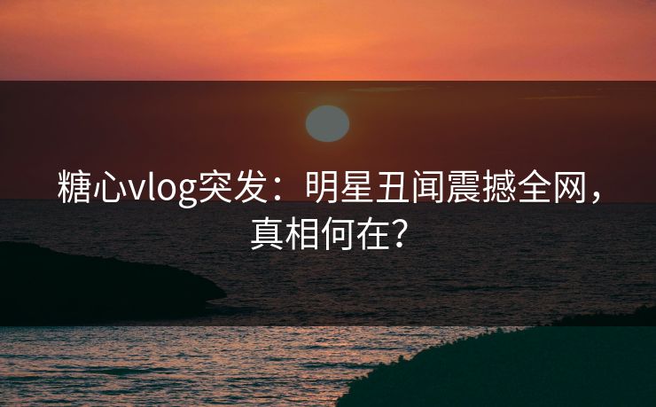 糖心vlog突发：明星丑闻震撼全网，真相何在？