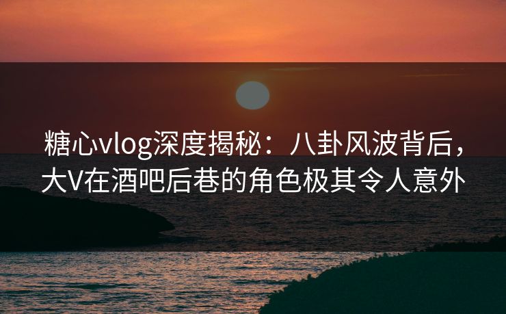 糖心vlog深度揭秘：八卦风波背后，大V在酒吧后巷的角色极其令人意外