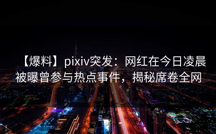 【爆料】pixiv突发：网红在今日凌晨被曝曾参与热点事件，揭秘席卷全网