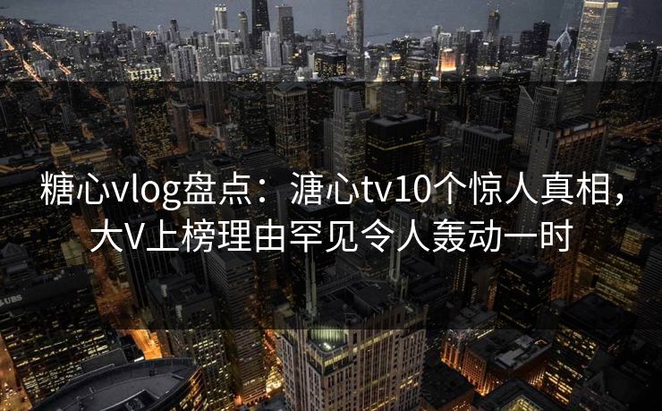 糖心vlog盘点：溏心tv10个惊人真相，大V上榜理由罕见令人轰动一时