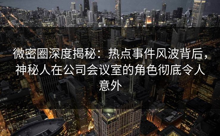 微密圈深度揭秘：热点事件风波背后，神秘人在公司会议室的角色彻底令人意外