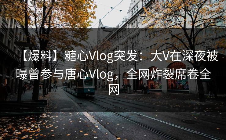 【爆料】糖心Vlog突发：大V在深夜被曝曾参与唐心Vlog，全网炸裂席卷全网