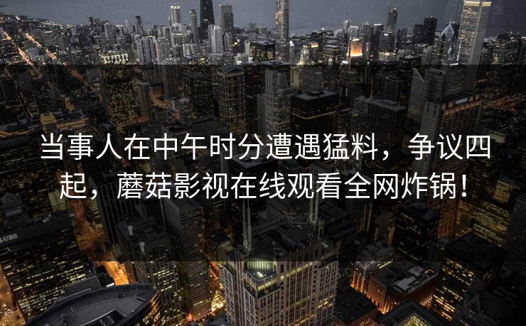 当事人在中午时分遭遇猛料,争议四起,蘑菇影视在线观看全网炸锅! 当事人在中午时分遭遇猛料,争议四起,蘑菇影视在线观看全网炸锅!
