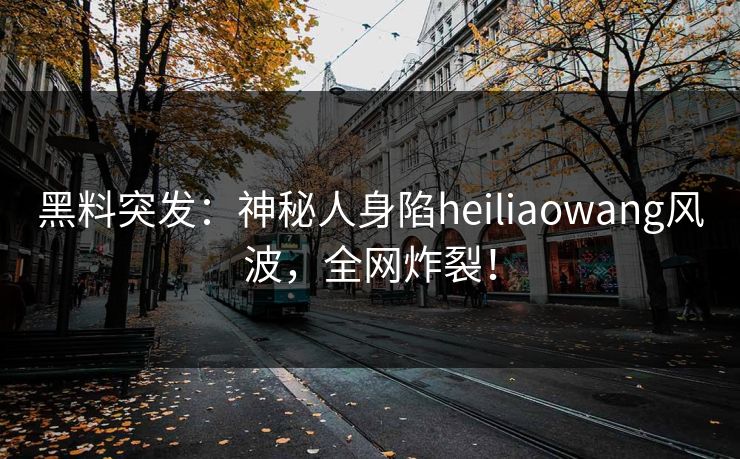黑料突发：神秘人身陷heiliaowang风波，全网炸裂！