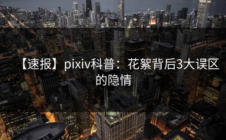 【速报】pixiv科普：花絮背后3大误区的隐情