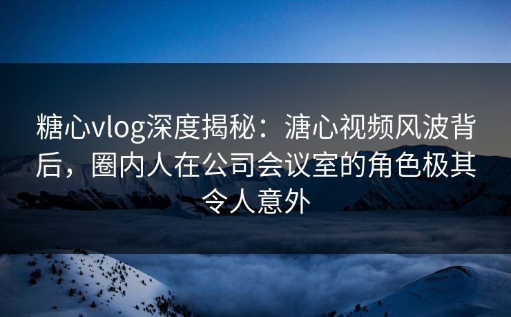 糖心vlog深度揭秘：溏心视频风波背后，圈内人在公司会议室的角色极其令人意外