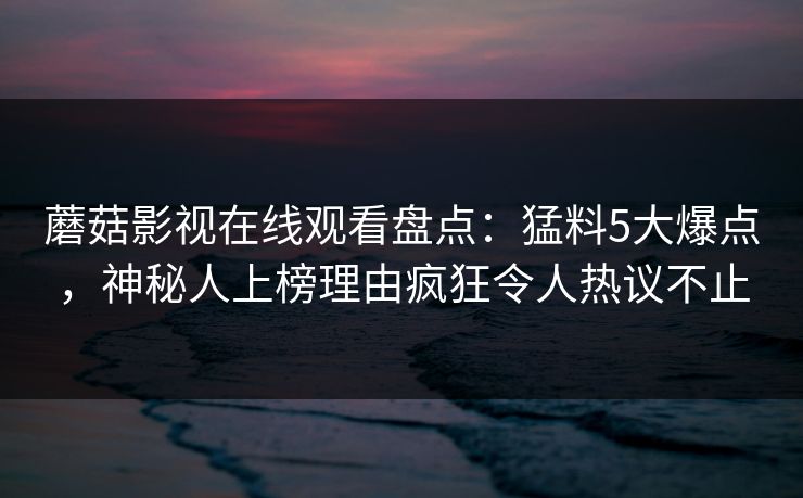 蘑菇影视在线观看盘点：猛料5大爆点，神秘人上榜理由疯狂令人热议不止
