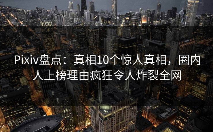 Pixiv盘点：真相10个惊人真相，圈内人上榜理由疯狂令人炸裂全网