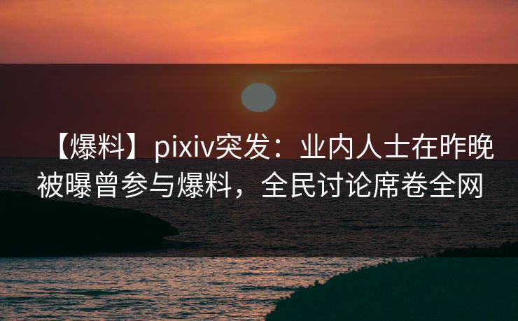 【爆料】pixiv突发：业内人士在昨晚被曝曾参与爆料，全民讨论席卷全网