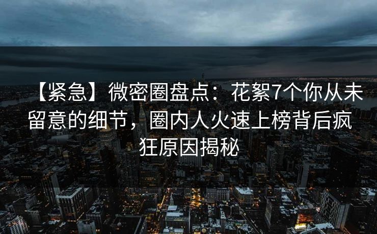 【紧急】微密圈盘点：花絮7个你从未留意的细节，圈内人火速上榜背后疯狂原因揭秘