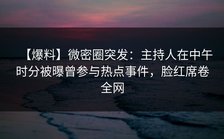 【爆料】微密圈突发：主持人在中午时分被曝曾参与热点事件，脸红席卷全网