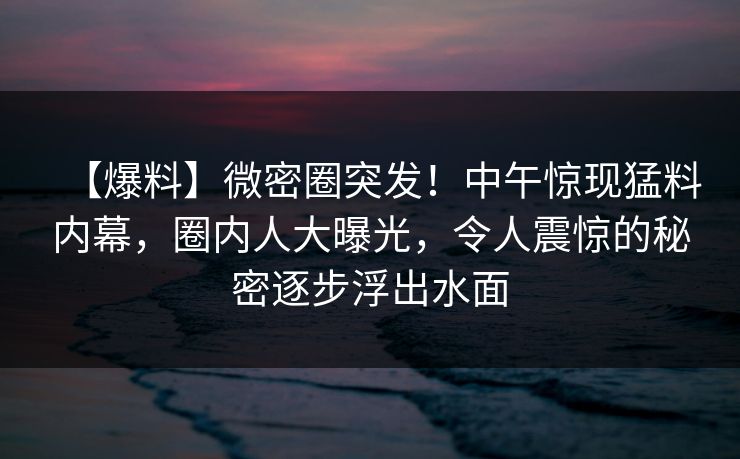 【爆料】微密圈突发！中午惊现猛料内幕，圈内人大曝光，令人震惊的秘密逐步浮出水面